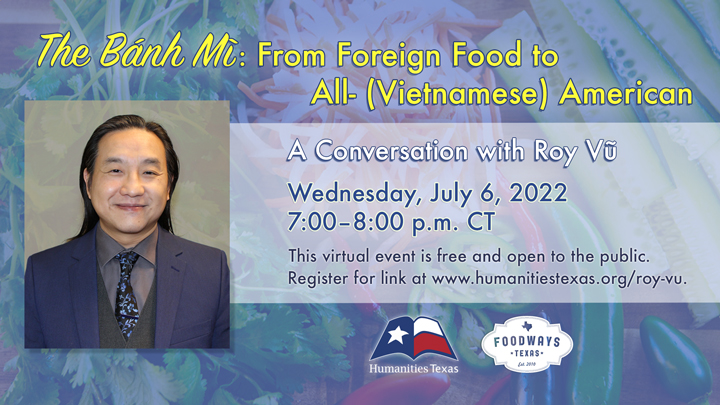 Conversation with Roy Vũ On July 6, 2022, Humanities Texas and Foodways Texas will host a conversation with historian and native Houstonian Roy Vũ titled "The Bánh Mì: From Foreign Food to All- (Vietnamese) American." This virtual event is free and open to the public